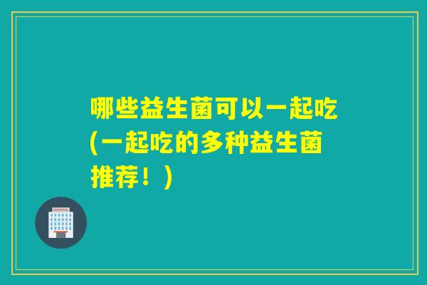 哪些益生菌可以一起吃(一起吃的多种益生菌推荐！)