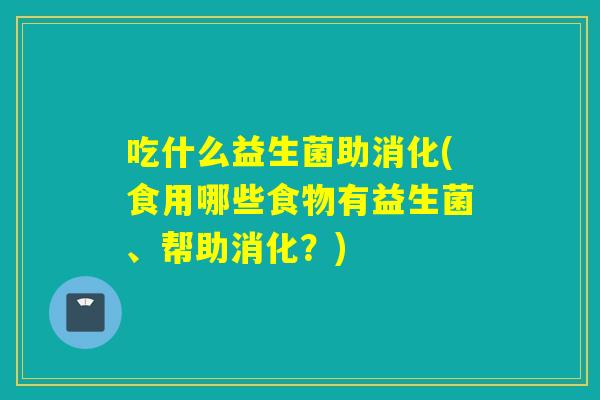 吃什么益生菌助消化(食用哪些食物有益生菌、帮助消化？)