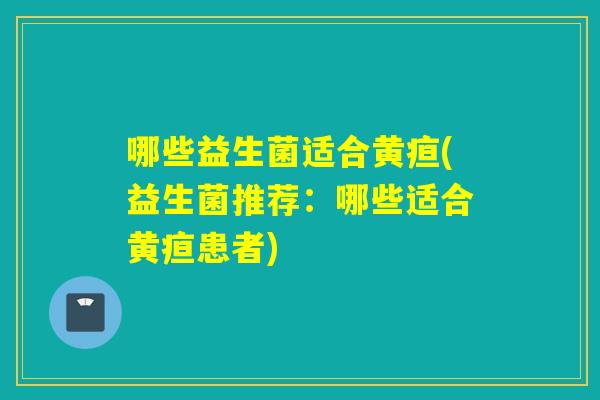 哪些益生菌适合黄疸(益生菌推荐:哪些适合黄疸患者) 哪些益生菌适合黄疸(益生菌推荐:哪些适合黄疸患者)