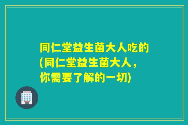 同仁堂益生菌大人吃的(同仁堂益生菌大人，你需要了解的一切)