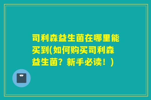 司利森益生菌在哪里能买到(如何购买司利森益生菌？新手必读！)