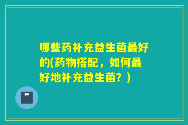 哪些药补充益生菌好的(搭配，如何好地补充益生菌？)