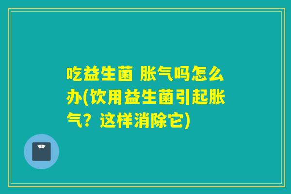 吃益生菌 吗怎么办(饮用益生菌引起?这样消除它) 吃益生菌 吗怎么办(饮用益生菌引起?这样消除它)