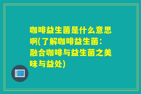 咖啡益生菌是什么意思啊(了解咖啡益生菌:融合咖啡与益生菌之美味与益处) 咖啡益生菌是什么意思啊(了解咖啡益生菌:融合咖啡与益生菌之美味与益处)