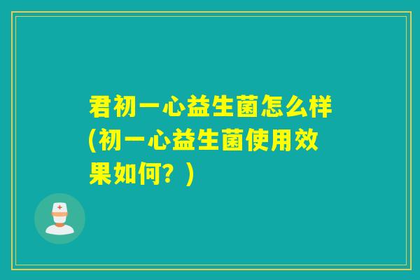 君初一心益生菌怎么样(初一心益生菌使用效果如何?) 君初一心益生菌怎么样(初一心益生菌使用效果如何?)