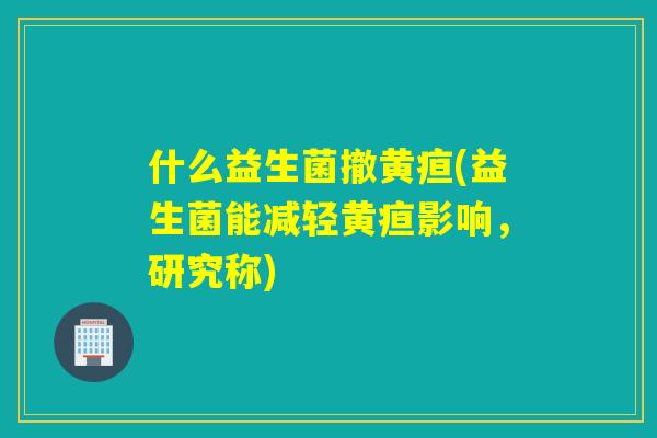 什么益生菌撤黄疸(益生菌能减轻黄疸影响，研究称)