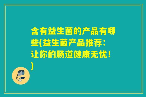 含有益生菌的产品有哪些(益生菌产品推荐:让你的肠道健康无忧!) 含有益生菌的产品有哪些(益生菌产品推荐:让你的肠道健康无忧!)