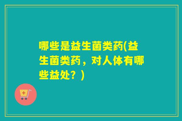 哪些是益生菌类药(益生菌类药，对人体有哪些益处？)