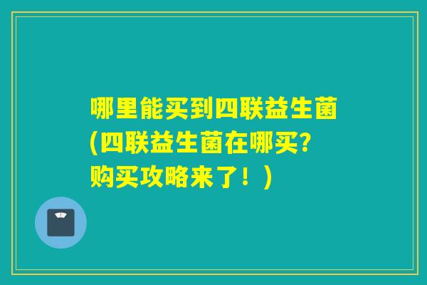 哪里能买到四联益生菌(四联益生菌在哪买？购买攻略来了！)
