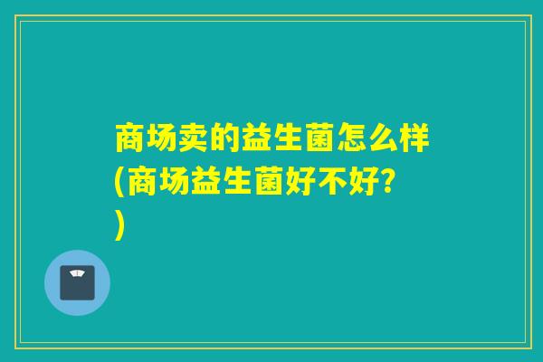 商场卖的益生菌怎么样(商场益生菌好不好?) 商场卖的益生菌怎么样(商场益生菌好不好?)