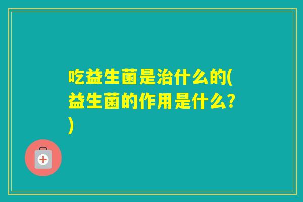 吃益生菌是什么的(益生菌的作用是什么？)