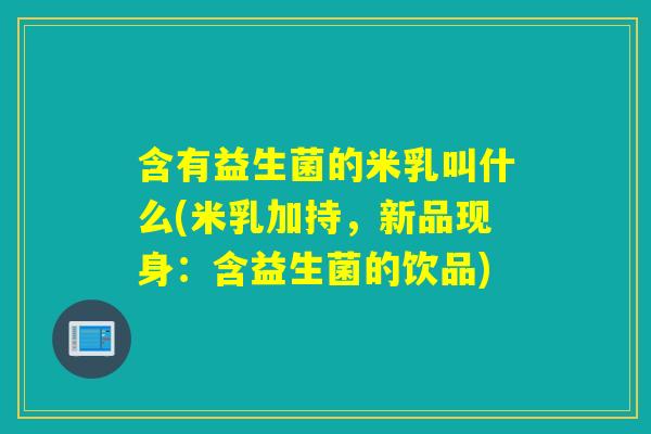含有益生菌的米乳叫什么(米乳加持,新品现身:含益生菌的饮品) 含有益生菌的米乳叫什么(米乳加持,新品现身:含益生菌的饮品)