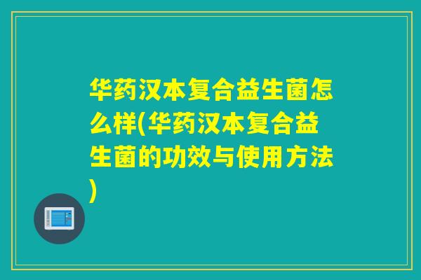 华药汉本复合益生菌怎么样(华药汉本复合益生菌的功效与使用方法)