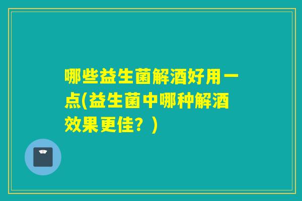 哪些益生菌解酒好用一点(益生菌中哪种解酒效果更佳？)