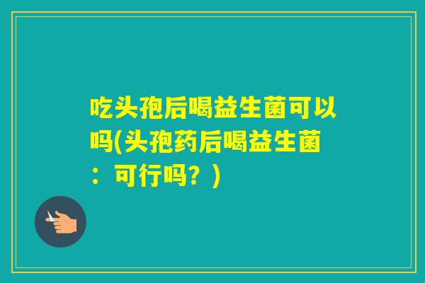 吃头孢后喝益生菌可以吗(头孢药后喝益生菌：可行吗？)