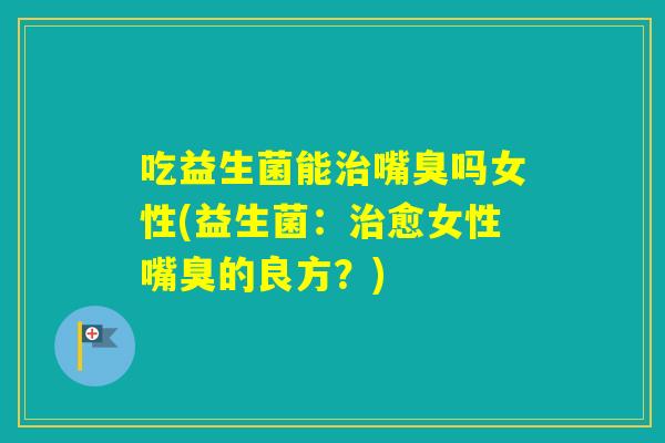 吃益生菌能嘴臭吗女性(益生菌:愈女性嘴臭的良方?) 吃益生菌能嘴臭吗女性(益生菌:愈女性嘴臭的良方?)