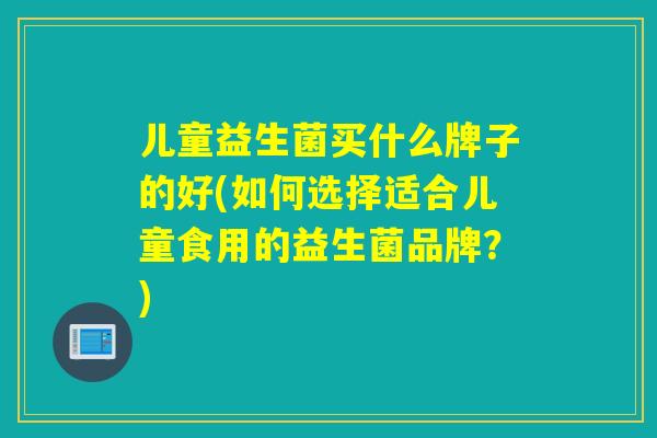 儿童益生菌买什么牌子的好(如何选择适合儿童食用的益生菌品牌?) 儿童益生菌买什么牌子的好(如何选择适合儿童食用的益生菌品牌?)
