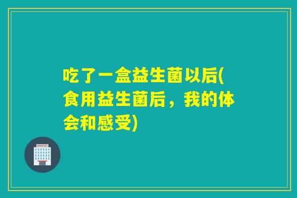 吃了一盒益生菌以后(食用益生菌后,我的体会和感受) 吃了一盒益生菌以后(食用益生菌后,我的体会和感受)