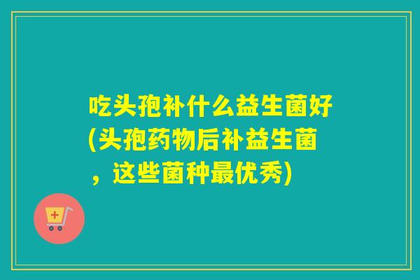 吃头孢补什么益生菌好(头孢后补益生菌，这些菌种优秀)