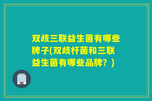 双歧三联益生菌有哪些牌子(双歧杆菌和三联益生菌有哪些品牌？)
