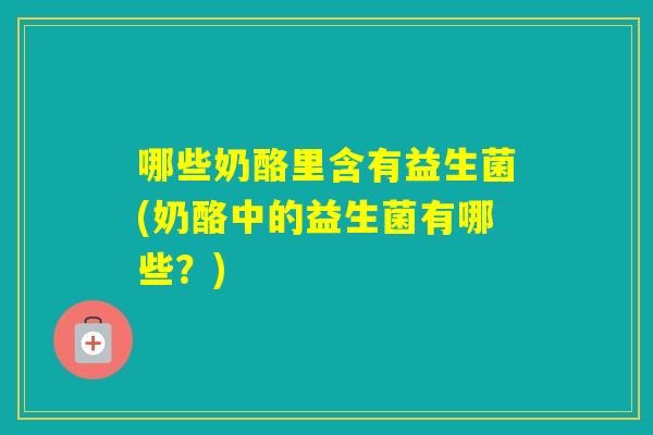 哪些奶酪里含有益生菌(奶酪中的益生菌有哪些？)