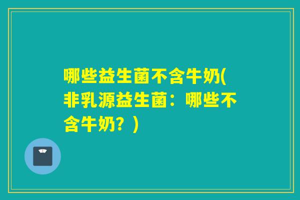 哪些益生菌不含牛奶(非乳源益生菌：哪些不含牛奶？)