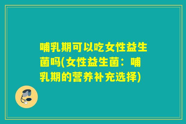 哺乳期可以吃女性益生菌吗(女性益生菌：哺乳期的营养补充选择)