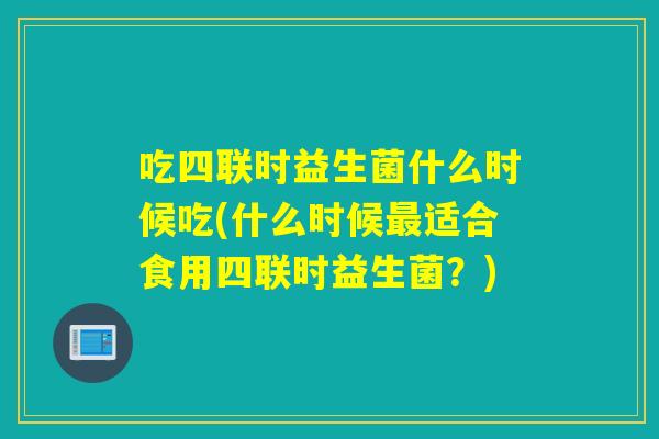 吃四联时益生菌什么时候吃(什么时候适合食用四联时益生菌？)