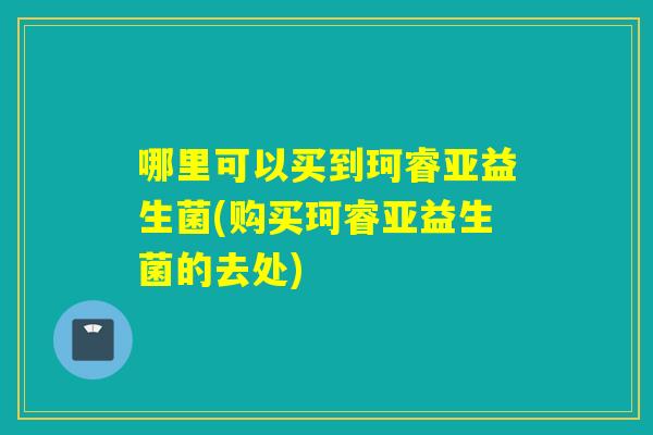 哪里可以买到珂睿亚益生菌(购买珂睿亚益生菌的去处)