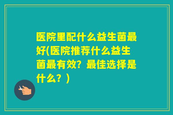 医院里配什么益生菌好(医院推荐什么益生菌有效？佳选择是什么？)