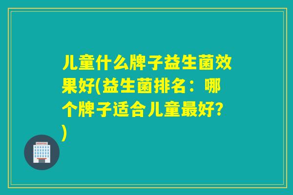 儿童什么牌子益生菌效果好(益生菌排名：哪个牌子适合儿童好？)