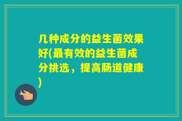 几种成分的益生菌效果好(有效的益生菌成分挑选，提高肠道健康)
