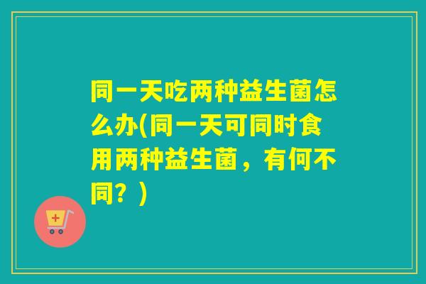 同一天吃两种益生菌怎么办(同一天可同时食用两种益生菌,有何不同?) 同一天吃两种益生菌怎么办(同一天可同时食用两种益生菌,有何不同?)