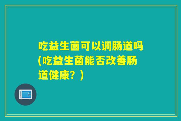吃益生菌可以调肠道吗(吃益生菌能否改善肠道健康？)