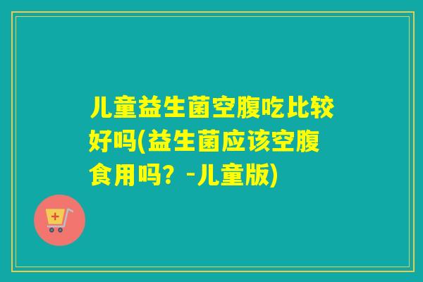 儿童益生菌空腹吃比较好吗(益生菌应该空腹食用吗?-儿童版) 儿童益生菌空腹吃比较好吗(益生菌应该空腹食用吗?-儿童版)