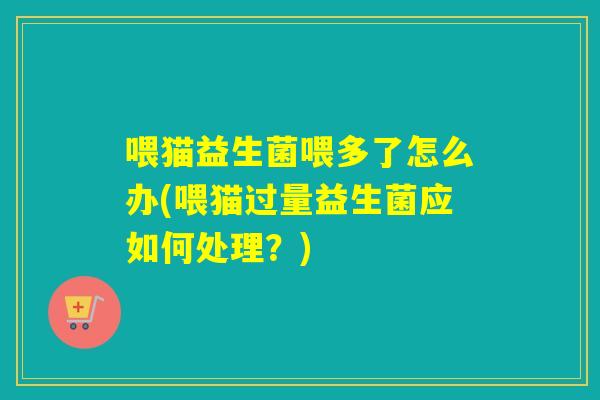 喂猫益生菌喂多了怎么办(喂猫过量益生菌应如何处理？)