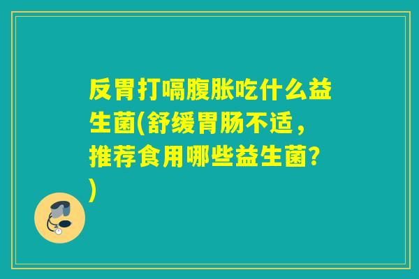 反胃打嗝吃什么益生菌(舒缓不适,推荐食用哪些益生菌?) 反胃打嗝吃什么益生菌(舒缓不适,推荐食用哪些益生菌?)