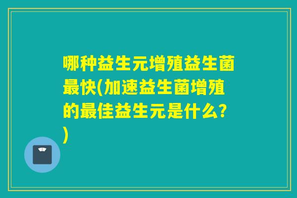 哪种益生元增殖益生菌快(加速益生菌增殖的佳益生元是什么？)