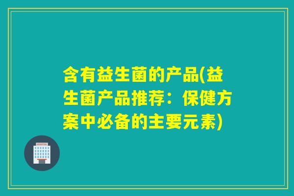 含有益生菌的产品(益生菌产品推荐：保健方案中必备的主要元素)