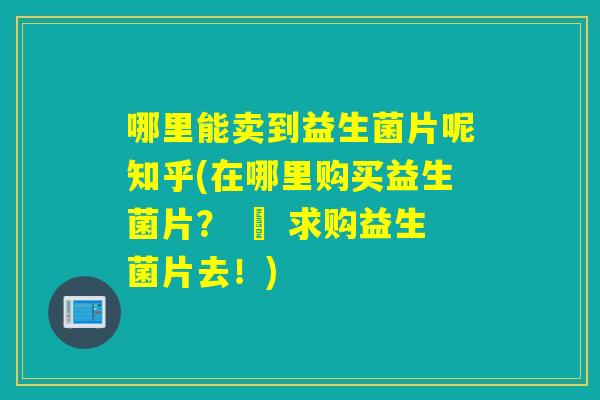 哪里能卖到益生菌片呢知乎(在哪里购买益生菌片？ – 求购益生菌片去！)