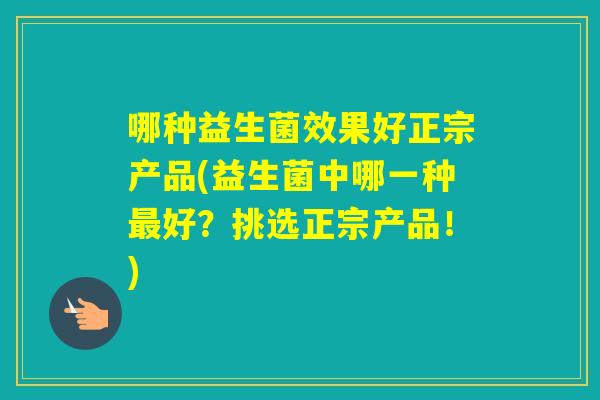 哪种益生菌效果好正宗产品(益生菌中哪一种好？挑选正宗产品！)