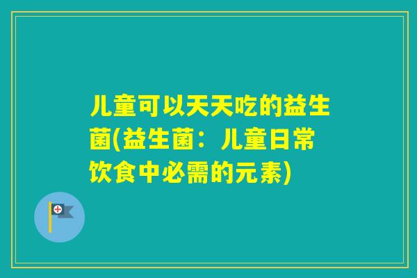 儿童可以天天吃的益生菌(益生菌：儿童日常饮食中必需的元素)