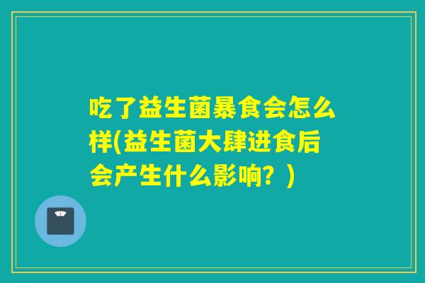 吃了益生菌暴食会怎么样(益生菌大肆进食后会产生什么影响？)