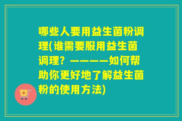 哪些人要用益生菌粉调理(谁需要服用益生菌调理？————如何帮助你更好地了解益生菌粉的使用方法)