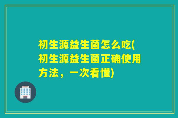 初生源益生菌怎么吃(初生源益生菌正确使用方法，一次看懂)