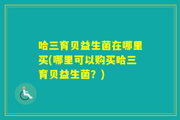 哈三育贝益生菌在哪里买(哪里可以购买哈三育贝益生菌?) 哈三育贝益生菌在哪里买(哪里可以购买哈三育贝益生菌?)