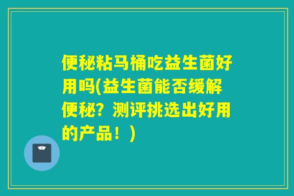 粘马桶吃益生菌好用吗(益生菌能否缓解？测评挑选出好用的产品！)