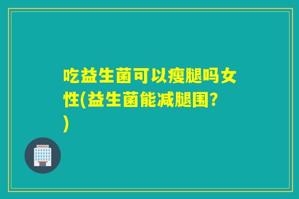 吃益生菌可以瘦腿吗女性(益生菌能减腿围？)