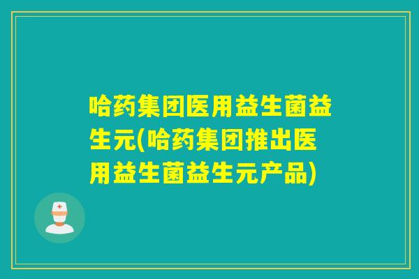 哈药集团医用益生菌益生元(哈药集团推出医用益生菌益生元产品)