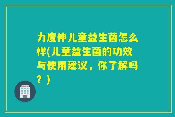 力度伸儿童益生菌怎么样(儿童益生菌的功效与使用建议,你了解吗?) 力度伸儿童益生菌怎么样(儿童益生菌的功效与使用建议,你了解吗?)